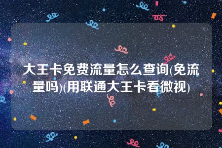 大王卡免费流量怎么查询(免流量吗)(用联通大王卡看微视)