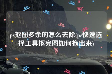 ps抠图多余的怎么去除(ps快速选择工具抠完图如何拖出来)