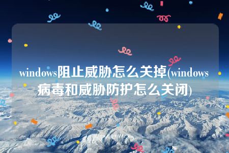 windows阻止威胁怎么关掉(windows病毒和威胁防护怎么关闭)