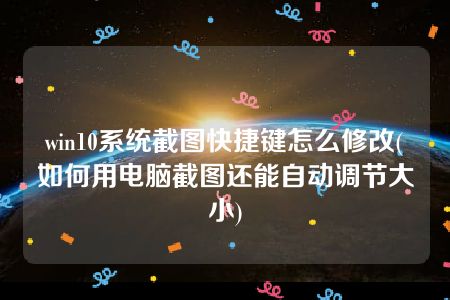 win10系统截图快捷键怎么修改(如何用电脑截图还能自动调节大小)