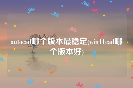 autocad哪个版本最稳定(win11cad哪个版本好)