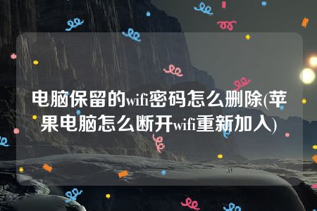 电脑保留的wifi密码怎么删除(苹果电脑怎么断开wifi重新加入)