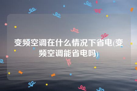 变频空调在什么情况下省电(变频空调能省电吗)