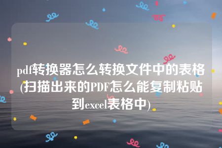 pdf转换器怎么转换文件中的表格(扫描出来的PDF怎么能复制粘贴到excel表格中)