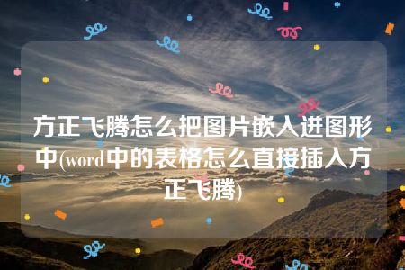 方正飞腾怎么把图片嵌入进图形中(word中的表格怎么直接插入方正飞腾)