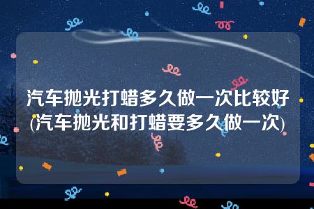 汽车抛光打蜡多久做一次比较好(汽车抛光和打蜡要多久做一次)