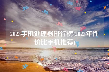 2023手机处理器排行榜(2023年性价比手机推荐)