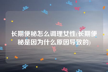 长期便秘怎么调理女性(长期便秘是因为什么原因导致的)