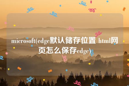 microsoft(edge默认储存位置 html网页怎么保存edge)