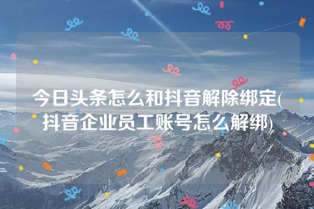 今日头条怎么和抖音解除绑定(抖音企业员工账号怎么解绑)