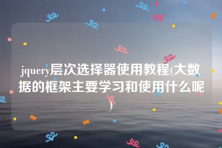 jquery层次选择器使用教程(大数据的框架主要学习和使用什么呢)