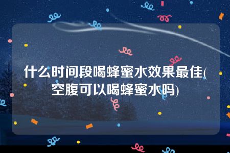 什么时间段喝蜂蜜水效果最佳(空腹可以喝蜂蜜水吗)