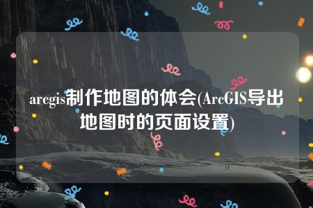 arcgis制作地图的体会(ArcGIS导出地图时的页面设置)