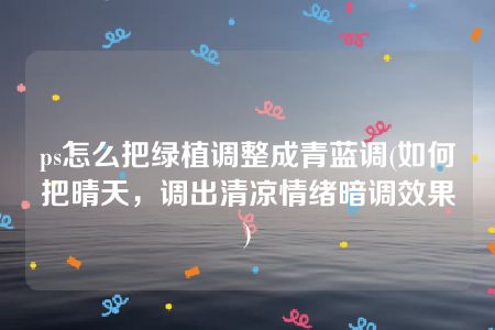 ps怎么把绿植调整成青蓝调(如何把晴天，调出清凉情绪暗调效果)