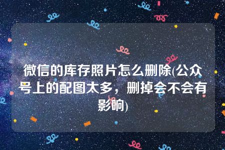 微信的库存照片怎么删除(公众号上的配图太多，删掉会不会有影响)