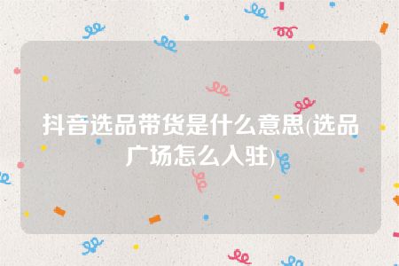 抖音选品带货是什么意思(选品广场怎么入驻)