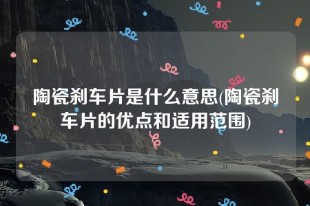 陶瓷刹车片是什么意思(陶瓷刹车片的优点和适用范围)