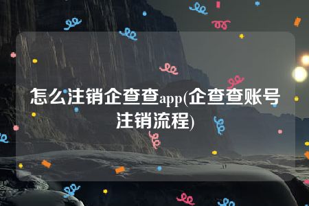 怎么注销企查查app(企查查账号注销流程)