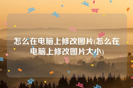 怎么在电脑上修改图片(怎么在电脑上修改图片大小)