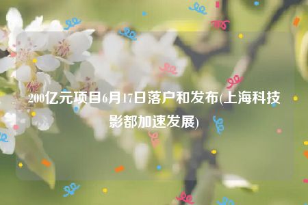 200亿元项目6月17日落户和发布(上海科技影都加速发展)