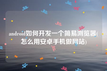 android如何开发一个简易浏览器(怎么用安卓手机做网站)