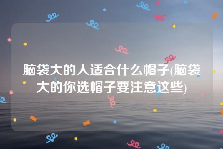 脑袋大的人适合什么帽子(脑袋大的你选帽子要注意这些)