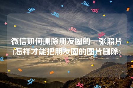 微信如何删除朋友圈的一张照片(怎样才能把朋友圈的图片删除)