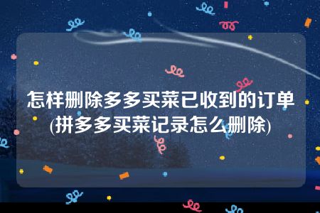 怎样删除多多买菜已收到的订单(拼多多买菜记录怎么删除)