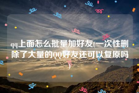 qq上面怎么批量加好友(一次性删除了大量的QQ好友还可以复原吗)