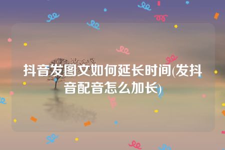 抖音发图文如何延长时间(发抖音配音怎么加长)