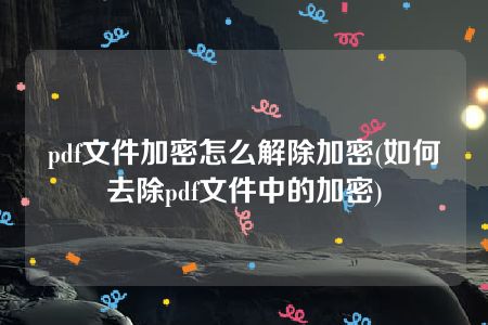 pdf文件加密怎么解除加密(如何去除pdf文件中的加密)