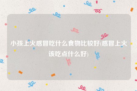 小孩上火感冒吃什么食物比较好(感冒上火该吃点什么好)