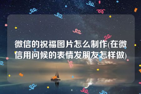 微信的祝福图片怎么制作(在微信用问候的表情发朋友怎样做)