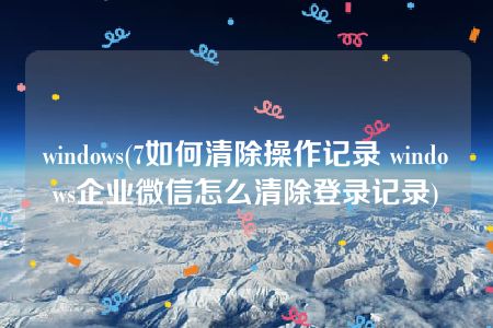 windows(7如何清除操作记录 windows企业微信怎么清除登录记录)