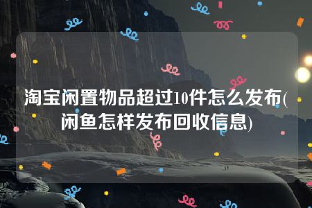 淘宝闲置物品超过10件怎么发布(闲鱼怎样发布回收信息)