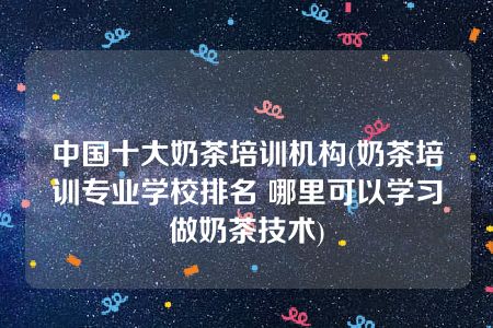 中国十大奶茶培训机构(奶茶培训专业学校排名 哪里可以学习做奶茶技术)