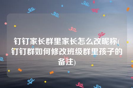 钉钉家长群里家长怎么改昵称(钉钉群如何修改班级群里孩子的备注)