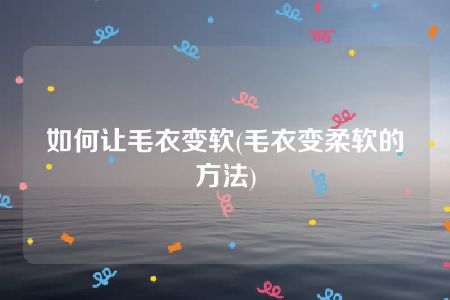 如何让毛衣变软(毛衣变柔软的方法)