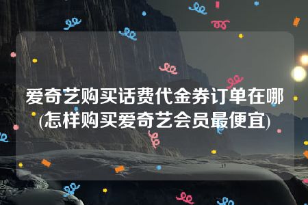 爱奇艺购买话费代金券订单在哪(怎样购买爱奇艺会员最便宜)