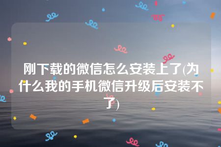 刚下载的微信怎么安装上了(为什么我的手机微信升级后安装不了)