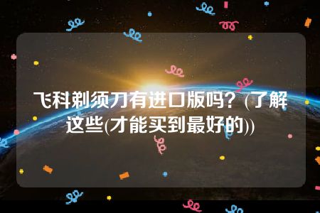 飞科剃须刀有进口版吗？(了解这些(才能买到最好的))