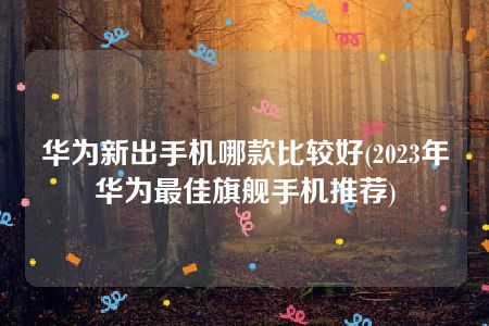 华为新出手机哪款比较好(2023年华为最佳旗舰手机推荐)