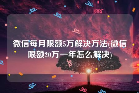 微信每月限额5万解决方法(微信限额20万一年怎么解决)