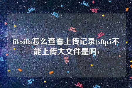 filezilla怎么查看上传记录(xftp5不能上传大文件是吗)