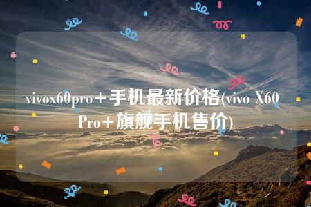 vivox60pro+手机最新价格(vivo X60 Pro+旗舰手机售价)