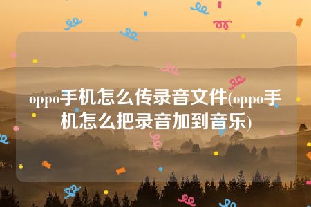 oppo手机怎么传录音文件(oppo手机怎么把录音加到音乐)