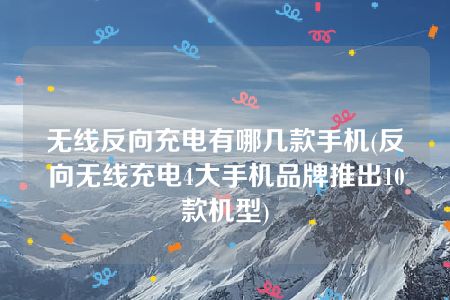 无线反向充电有哪几款手机(反向无线充电4大手机品牌推出10款机型)