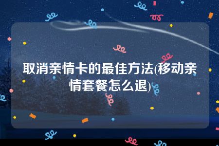 取消亲情卡的最佳方法(移动亲情套餐怎么退)