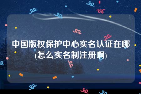 中国版权保护中心实名认证在哪(怎么实名制注册啊)