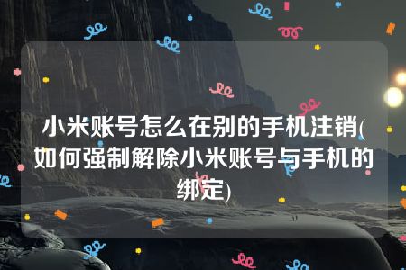 小米账号怎么在别的手机注销(如何强制解除小米账号与手机的绑定)